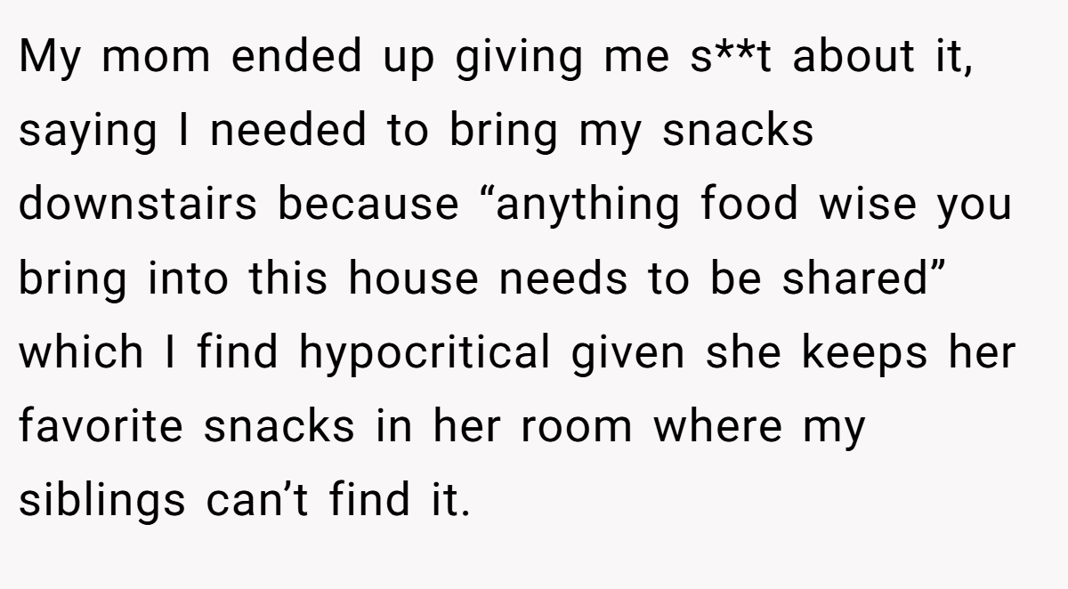 My mom ended up giving me s**t about it, saying I needed to bring my snacks downstairs because “anything food wise you bring into this house needs to be shared” which I find hypocritical given she keeps her favorite snacks in her room where my siblings can’t find it.