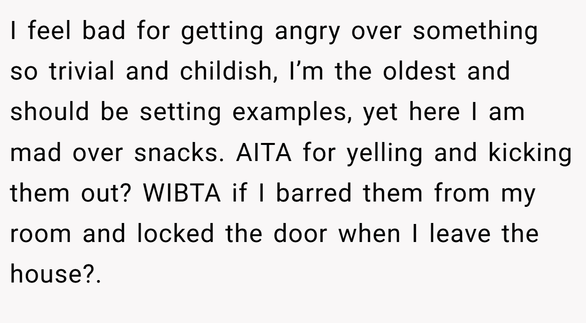 I feel bad for getting angry over something so trivial and childish, I’m the oldest and should be setting examples, yet here I am mad over snacks. AITA for yelling and kicking them out? WIBTA if I barred them from my room and locked the door when I leave the house?.