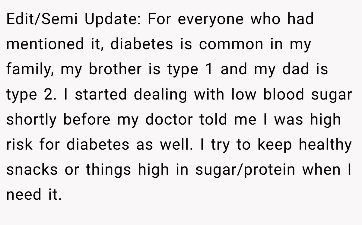 Edit/Semi Update: For everyone who had mentioned it, diabetes is common in my family, my brother is type 1 and my dad is type 2. I started dealing with low blood sugar shortly before my doctor told me I was high risk for diabetes as well. I try to keep healthy snacks or things high in sugar/protein when I need it.