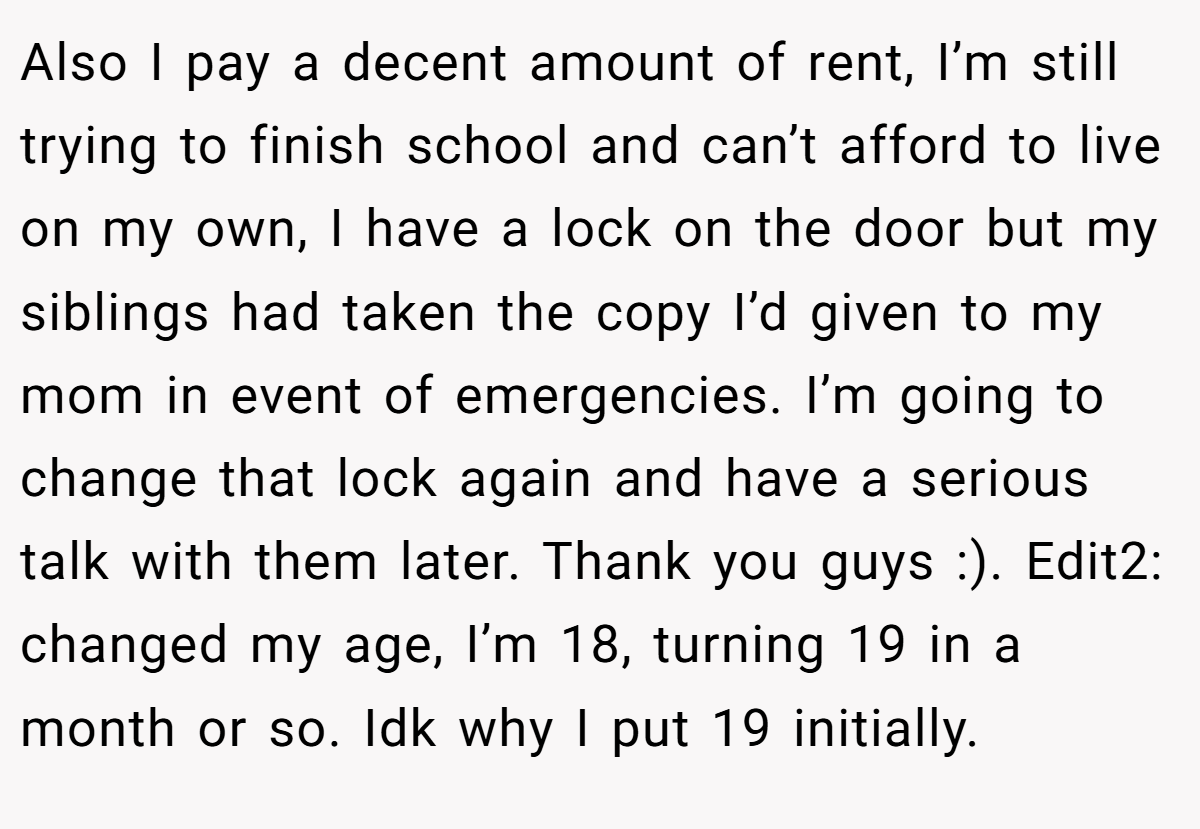 Also I pay a decent amount of rent, I’m still trying to finish school and can’t afford to live on my own, I have a lock on the door but my siblings had taken the copy I’d given to my mom in event of emergencies. I’m going to change that lock again and have a serious talk with them later. Thank you guys :). Edit2: changed my age, I’m 18, turning 19 in a month or so. Idk why I put 19 initially.