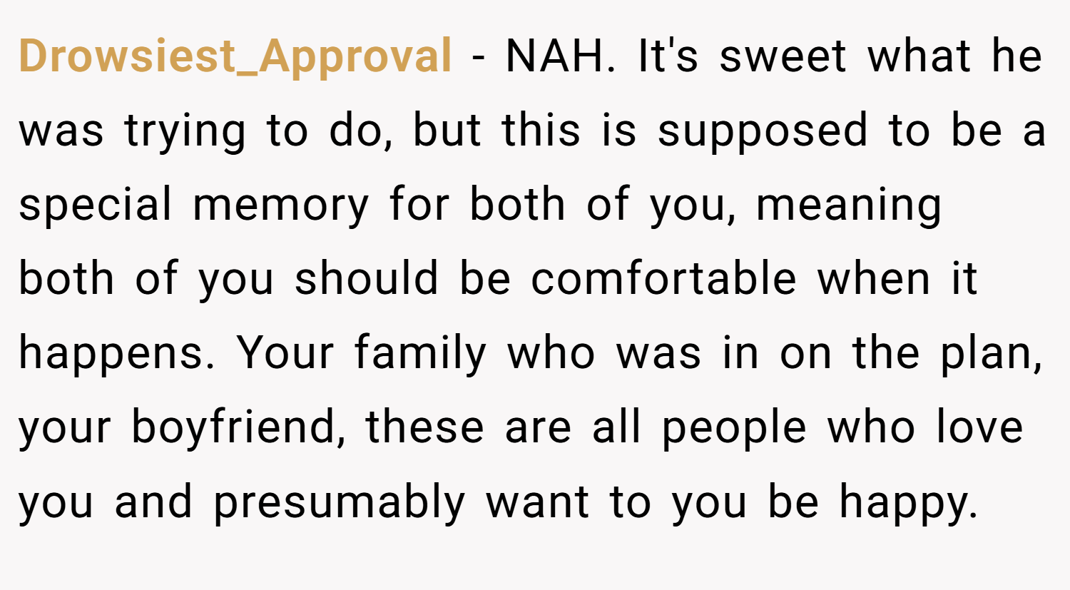 Drowsiest_Approval − NAH. It's sweet what he was trying to do, but this is supposed to be a special memory for both of you, meaning both of you should be comfortable when it happens. Your family who was in on the plan, your boyfriend, these are all people who love you and presumably want to you be happy.