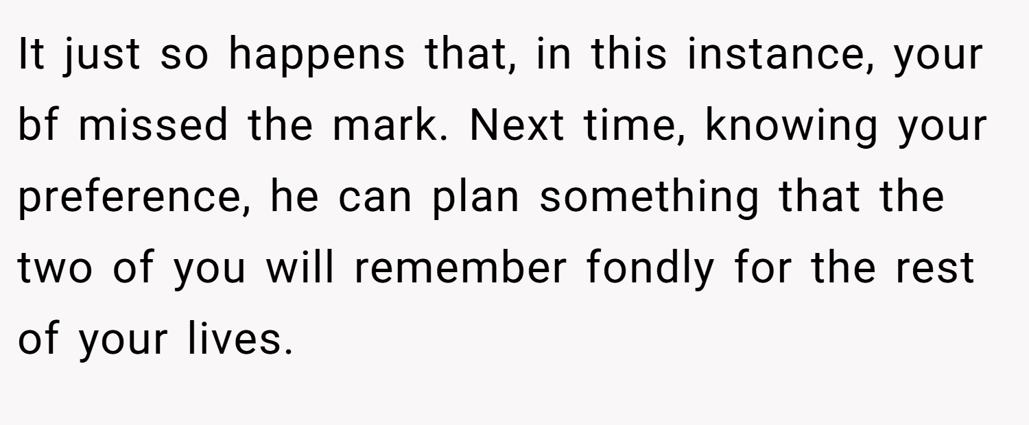 It just so happens that, in this instance, your bf missed the mark. Next time, knowing your preference, he can plan something that the two of you will remember fondly for the rest of your lives.