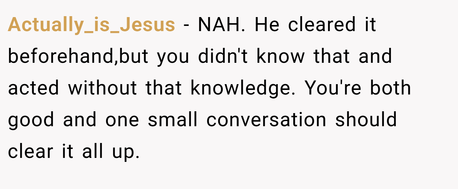 Actually_is_Jesus − NAH. He cleared it beforehand,but you didn't know that and acted without that knowledge. You're both good and one small conversation should clear it all up.