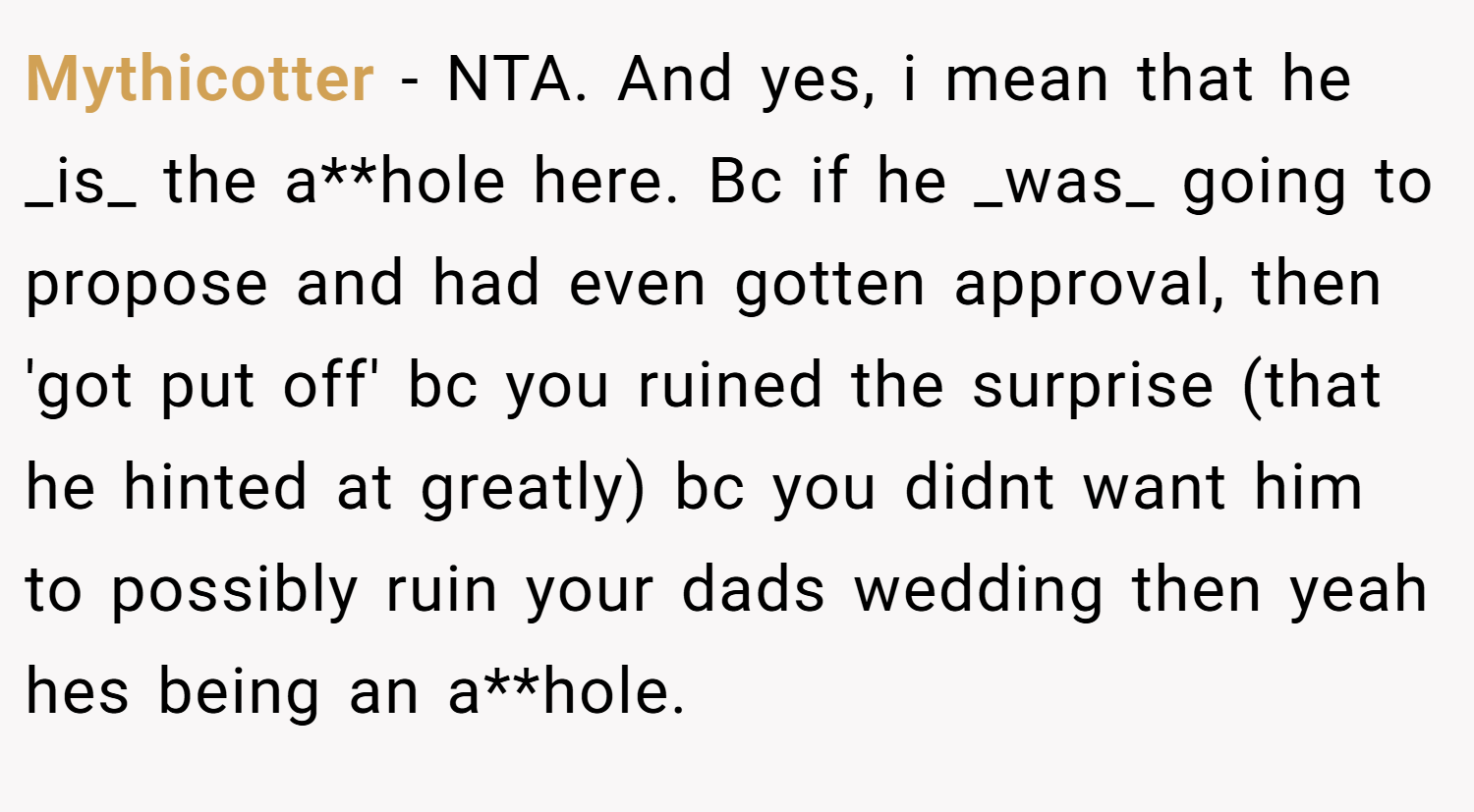 Mythicotter − NTA. And yes, i mean that he _is_ the a**hole here. Bc if he _was_ going to propose and had even gotten approval, then 'got put off' bc you ruined the surprise (that he hinted at greatly) bc you didnt want him to possibly ruin your dads wedding then yeah hes being an a**hole.