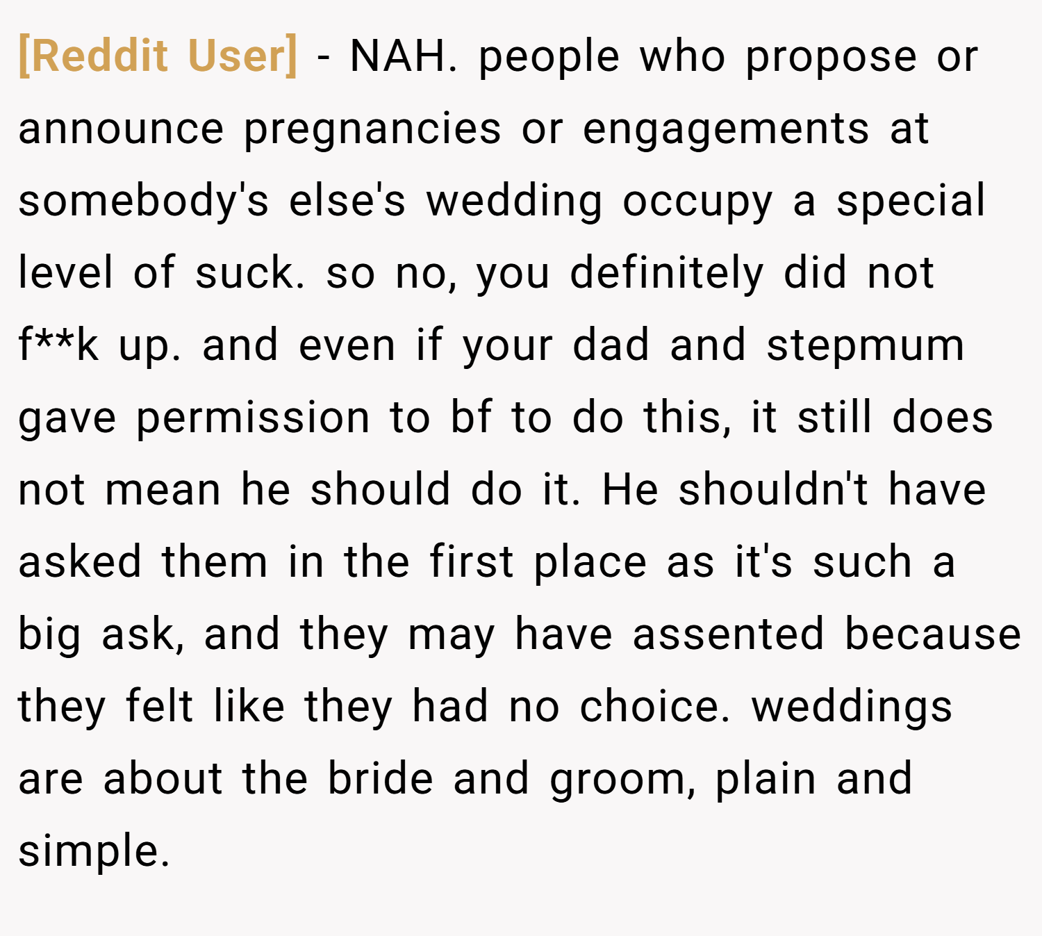 [Reddit User] − NAH. people who propose or announce pregnancies or engagements at somebody's else's wedding occupy a special level of suck. so no, you definitely did not f**k up. and even if your dad and stepmum gave permission to bf to do this, it still does not mean he should do it. He shouldn't have asked them in the first place as it's such a big ask, and they may have assented because they felt like they had no choice. weddings are about the bride and groom, plain and simple.