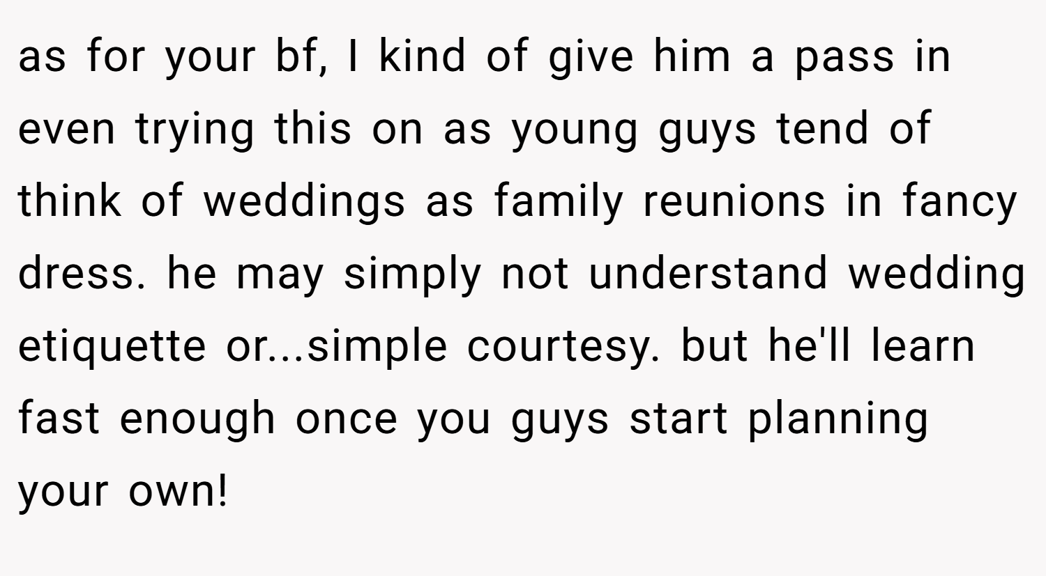 as for your bf, I kind of give him a pass in even trying this on as young guys tend of think of weddings as family reunions in fancy dress. he may simply not understand wedding etiquette or...simple courtesy. but he'll learn fast enough once you guys start planning your own!
