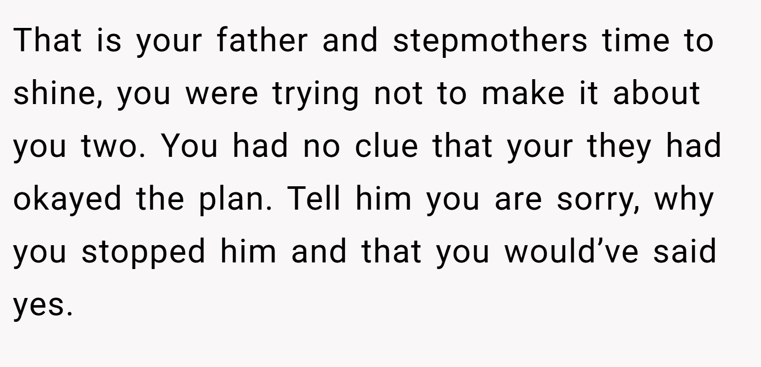That is your father and stepmothers time to shine, you were trying not to make it about you two. You had no clue that your they had okayed the plan. Tell him you are sorry, why you stopped him and that you would’ve said yes.
