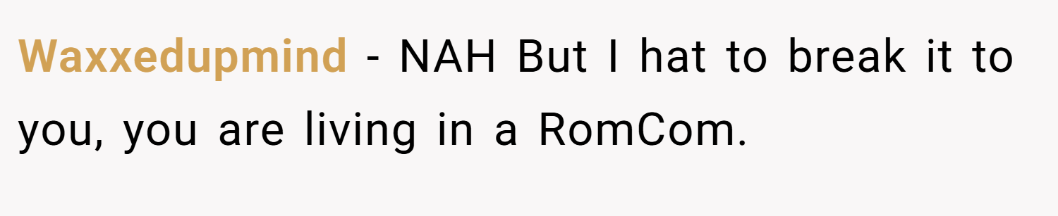 Waxxedupmind − NAH But I hat to break it to you, you are living in a RomCom.