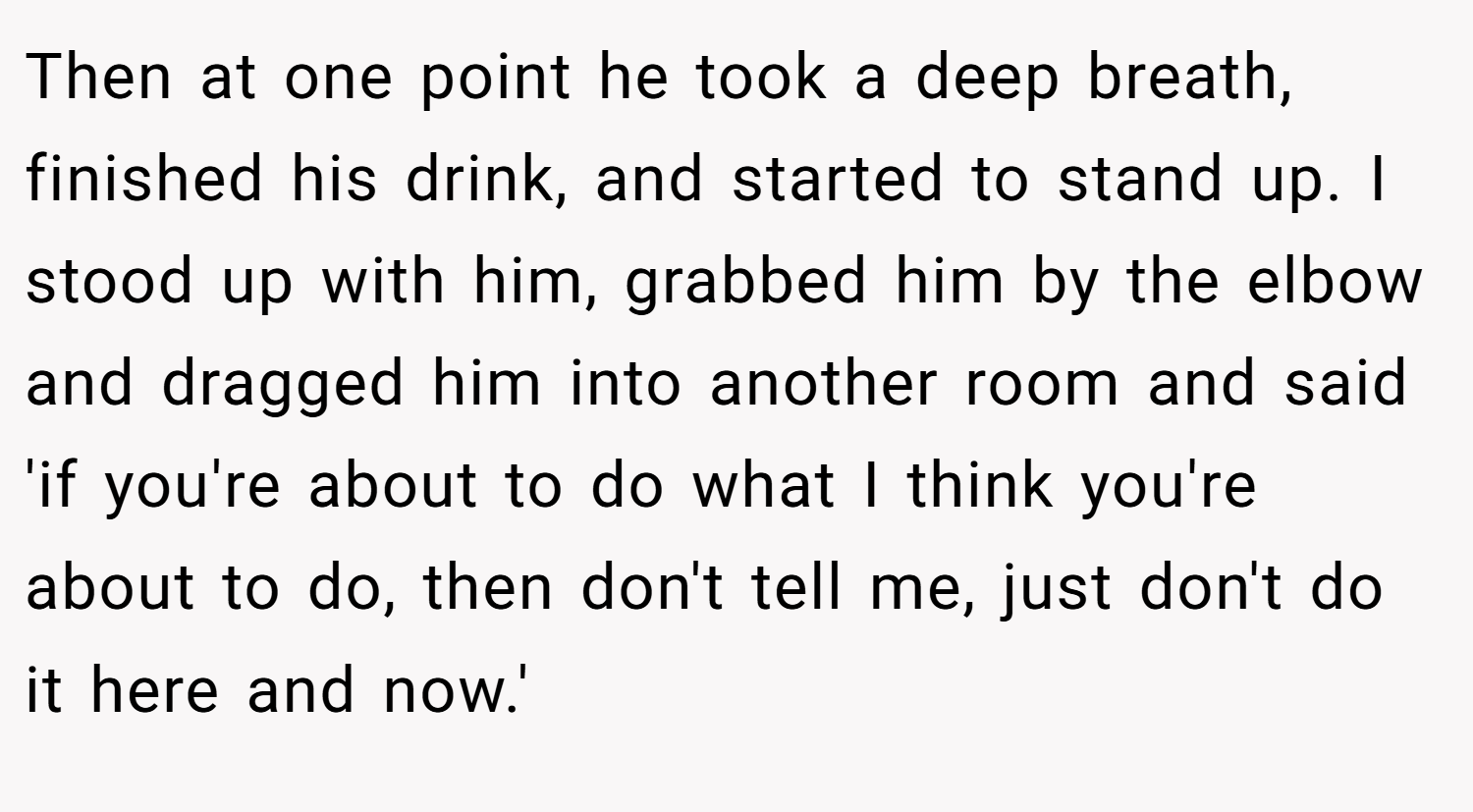 Then at one point he took a deep breath, finished his drink, and started to stand up. I stood up with him, grabbed him by the elbow and dragged him into another room and said 'if you're about to do what I think you're about to do, then don't tell me, just don't do it here and now.'
