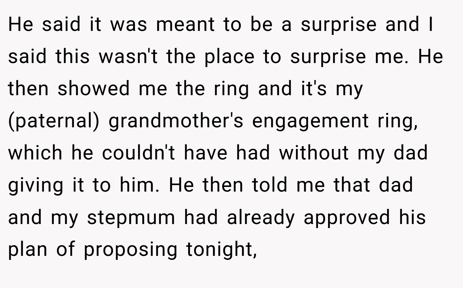 He said it was meant to be a surprise and I said this wasn't the place to surprise me. He then showed me the ring and it's my (paternal) grandmother's engagement ring, which he couldn't have had without my dad giving it to him. He then told me that dad and my stepmum had already approved his plan of proposing tonight,