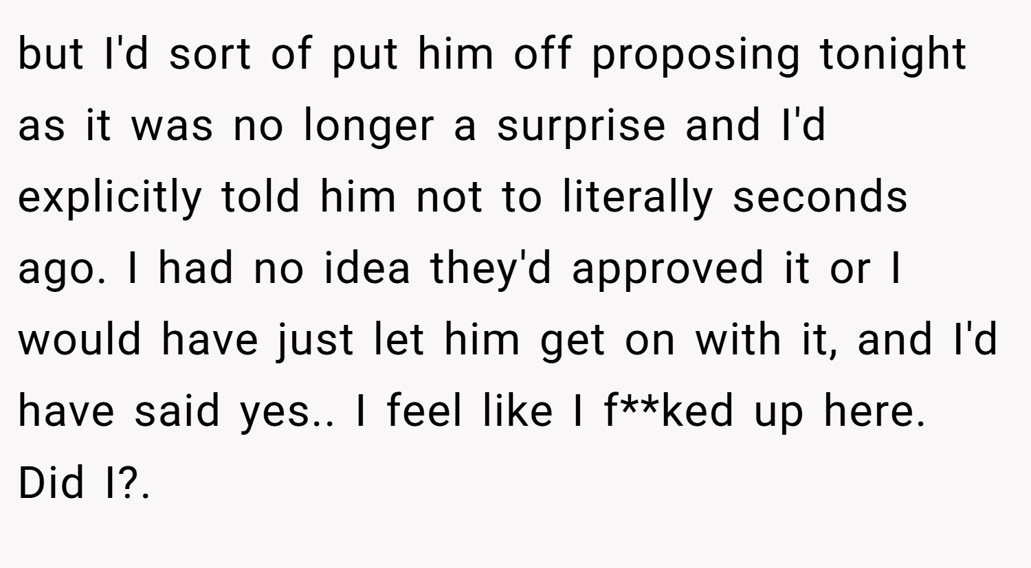 but I'd sort of put him off proposing tonight as it was no longer a surprise and I'd explicitly told him not to literally seconds ago. I had no idea they'd approved it or I would have just let him get on with it, and I'd have said yes.. I feel like I f**ked up here. Did I?. ​