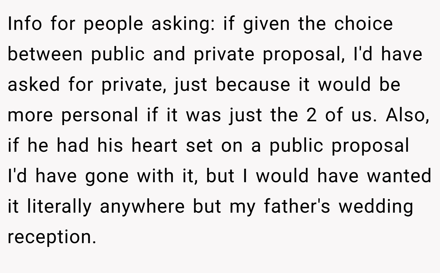 Info for people asking: if given the choice between public and private proposal, I'd have asked for private, just because it would be more personal if it was just the 2 of us. Also, if he had his heart set on a public proposal I'd have gone with it, but I would have wanted it literally anywhere but my father's wedding reception.