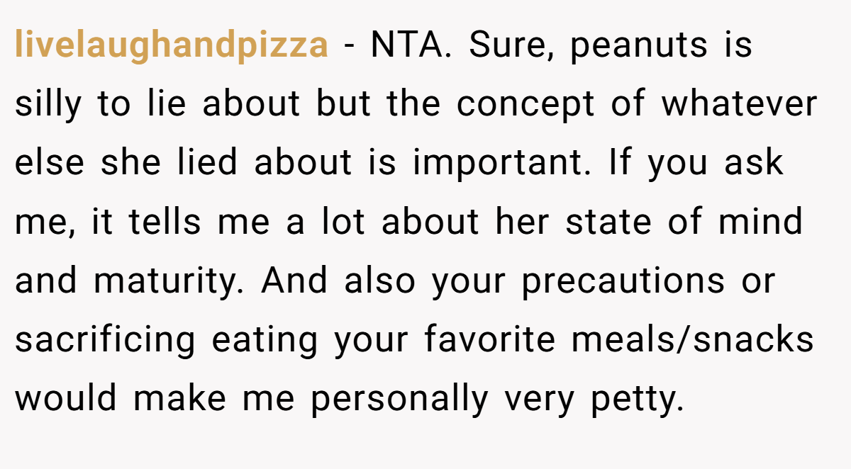 livelaughandpizza − NTA. Sure, peanuts is silly to lie about but the concept of whatever else she lied about is important. If you ask me, it tells me a lot about her state of mind and maturity. And also your precautions or sacrificing eating your favorite meals/snacks would make me personally very petty.