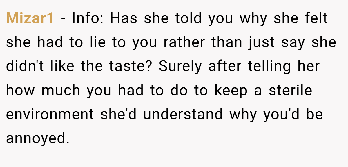 Mizar1 − Info: Has she told you why she felt she had to lie to you rather than just say she didn't like the taste? Surely after telling her how much you had to do to keep a sterile environment she'd understand why you'd be annoyed.