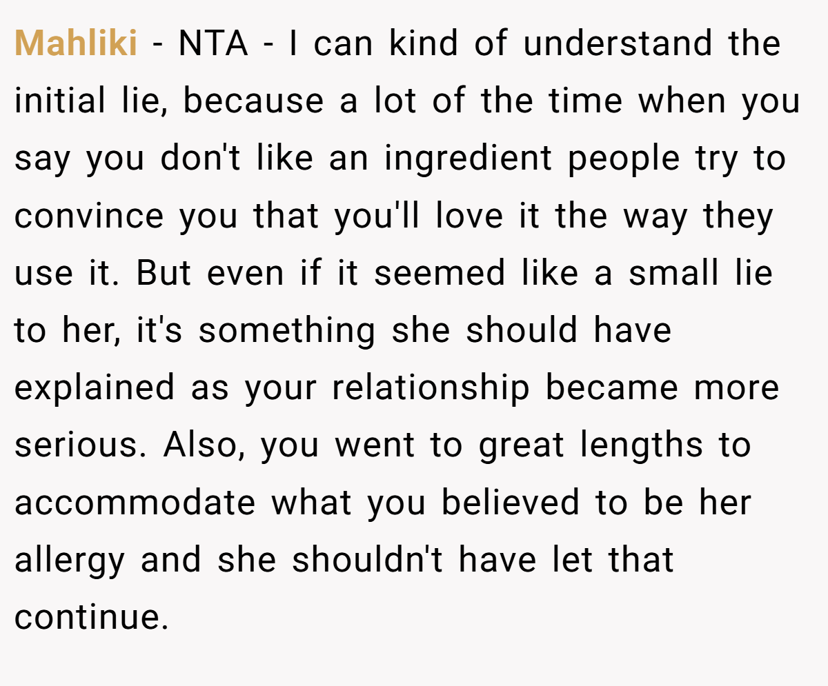 Mahliki − NTA - I can kind of understand the initial lie, because a lot of the time when you say you don't like an ingredient people try to convince you that you'll love it the way they use it. But even if it seemed like a small lie to her, it's something she should have explained as your relationship became more serious. Also, you went to great lengths to accommodate what you believed to be her allergy and she shouldn't have let that continue.