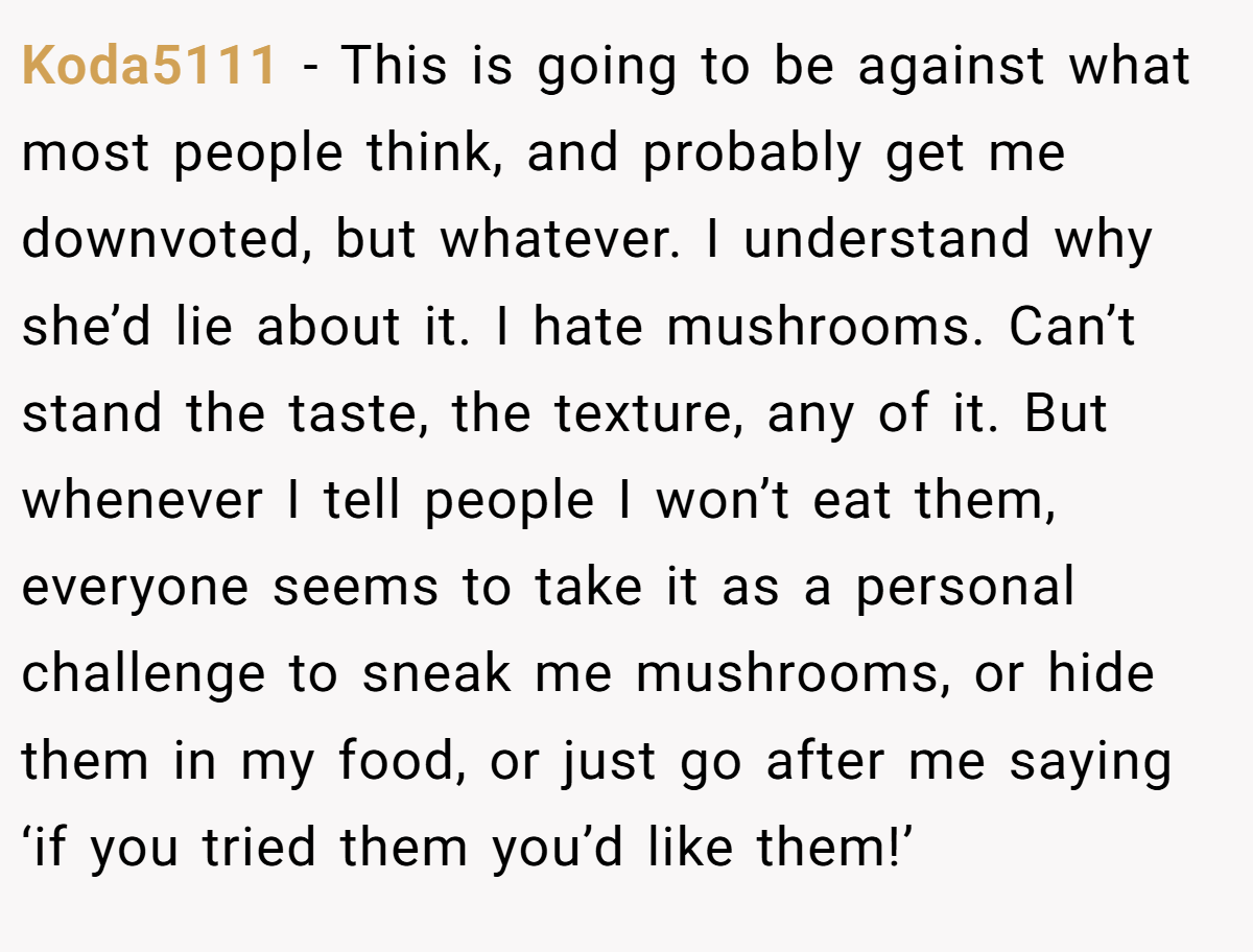 Koda5111 − This is going to be against what most people think, and probably get me downvoted, but whatever. I understand why she’d lie about it. I hate mushrooms. Can’t stand the taste, the texture, any of it. But whenever I tell people I won’t eat them, everyone seems to take it as a personal challenge to sneak me mushrooms, or hide them in my food, or just go after me saying ‘if you tried them you’d like them!’