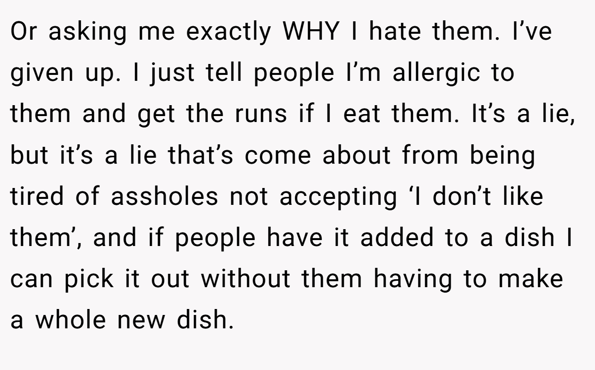 Or asking me exactly WHY I hate them. I’ve given up. I just tell people I’m allergic to them and get the runs if I eat them. It’s a lie, but it’s a lie that’s come about from being tired of assholes not accepting ‘I don’t like them’, and if people have it added to a dish I can pick it out without them having to make a whole new dish.