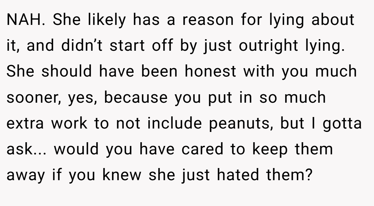 NAH. She likely has a reason for lying about it, and didn’t start off by just outright lying. She should have been honest with you much sooner, yes, because you put in so much extra work to not include peanuts, but I gotta ask... would you have cared to keep them away if you knew she just hated them?
