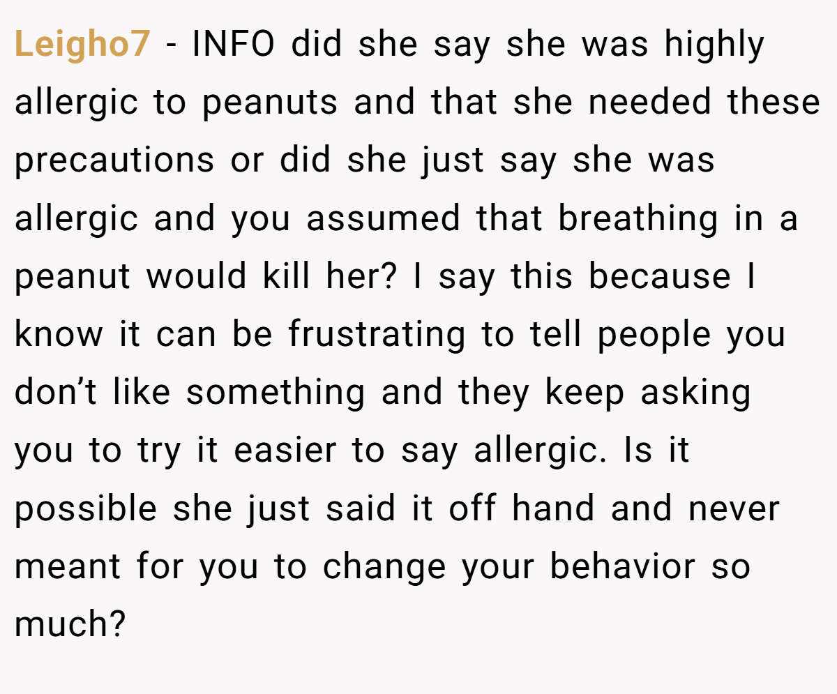 Leigho7 − INFO did she say she was highly allergic to peanuts and that she needed these precautions or did she just say she was allergic and you assumed that breathing in a peanut would kill her? I say this because I know it can be frustrating to tell people you don’t like something and they keep asking you to try it easier to say allergic. Is it possible she just said it off hand and never meant for you to change your behavior so much?