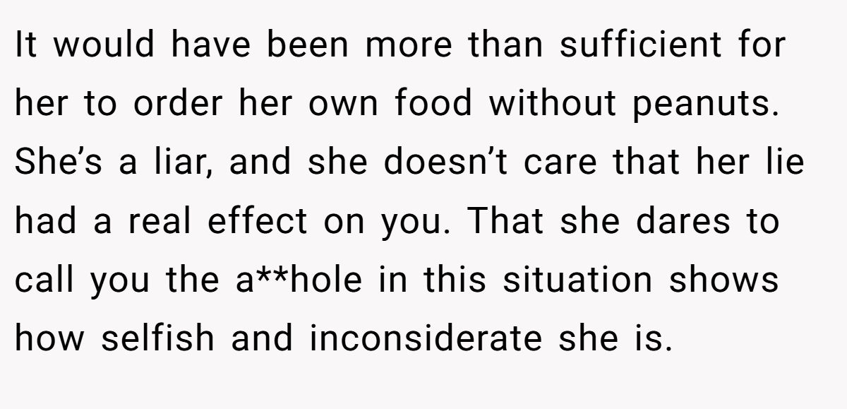 It would have been more than sufficient for her to order her own food without peanuts. She’s a liar, and she doesn’t care that her lie had a real effect on you. That she dares to call you the a**hole in this situation shows how selfish and inconsiderate she is.