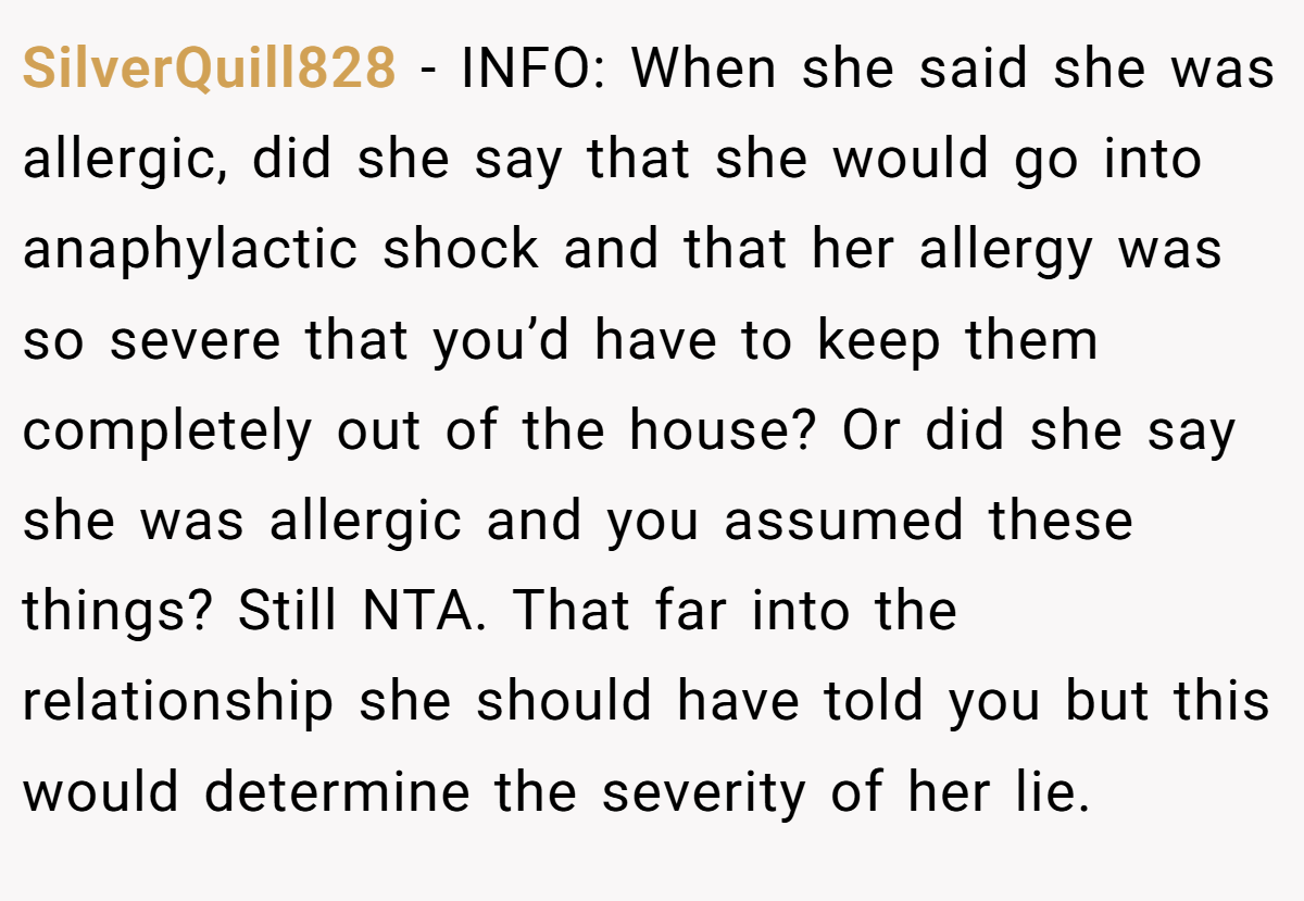 SilverQuill828 − INFO: When she said she was allergic, did she say that she would go into anaphylactic shock and that her allergy was so severe that you’d have to keep them completely out of the house? Or did she say she was allergic and you assumed these things? Still NTA. That far into the relationship she should have told you but this would determine the severity of her lie.
