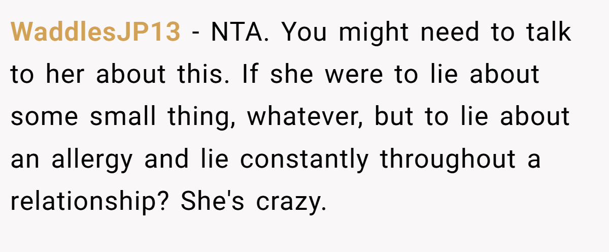 WaddlesJP13 − NTA. You might need to talk to her about this. If she were to lie about some small thing, whatever, but to lie about an allergy and lie constantly throughout a relationship? She's crazy.
