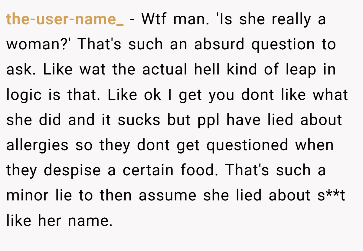 the-user-name_ − Wtf man. 'Is she really a woman?' That's such an absurd question to ask. Like wat the actual hell kind of leap in logic is that. Like ok I get you dont like what she did and it sucks but ppl have lied about allergies so they dont get questioned when they despise a certain food. That's such a minor lie to then assume she lied about s**t like her name.