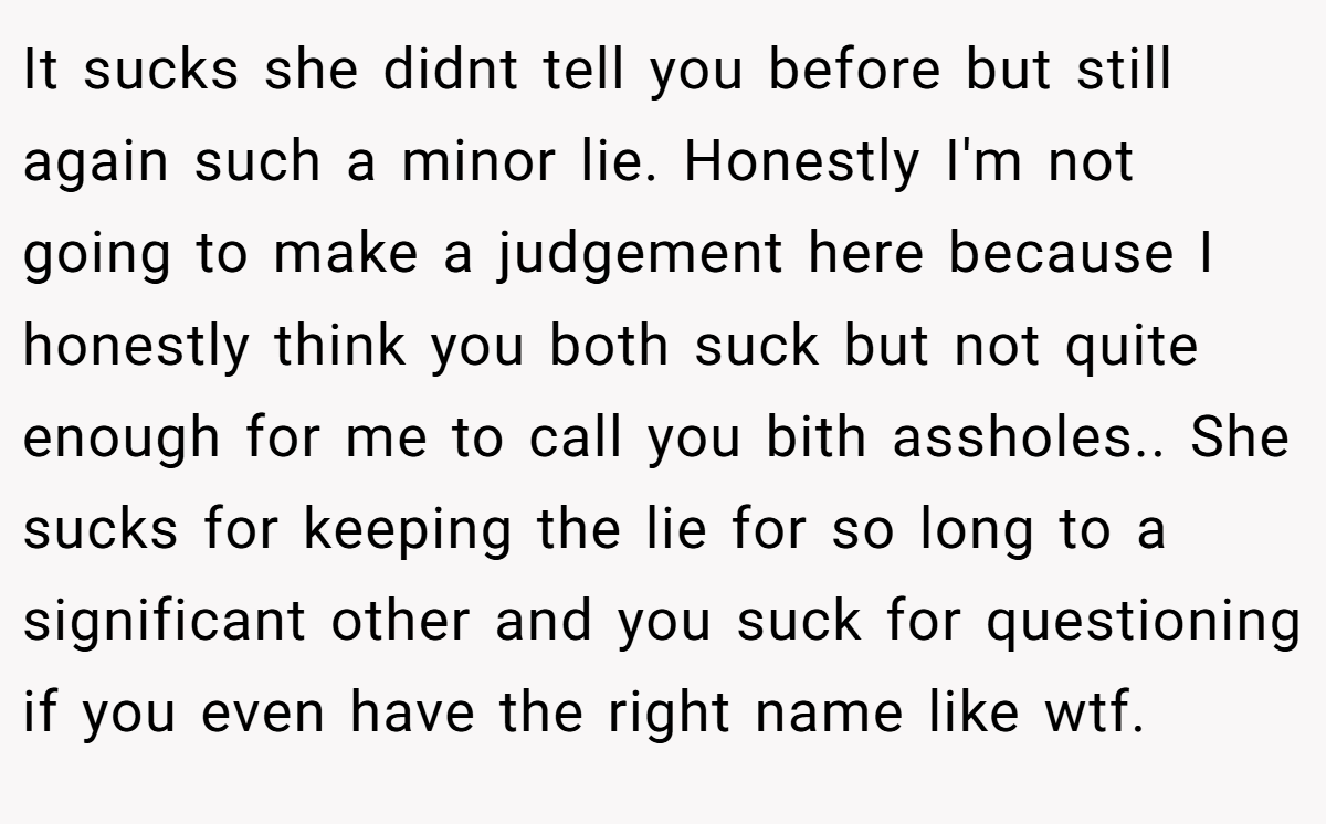 It sucks she didnt tell you before but still again such a minor lie. Honestly I'm not going to make a judgement here because I honestly think you both suck but not quite enough for me to call you bith assholes.. She sucks for keeping the lie for so long to a significant other and you suck for questioning if you even have the right name like wtf.