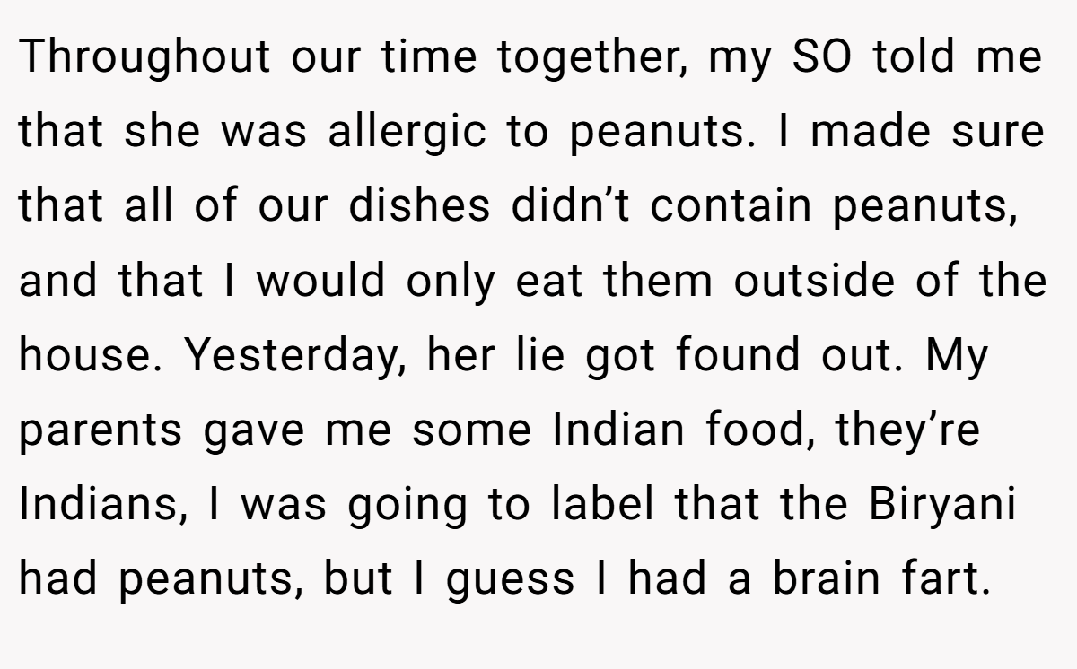 Throughout our time together, my SO told me that she was allergic to peanuts. I made sure that all of our dishes didn’t contain peanuts, and that I would only eat them outside of the house. Yesterday, her lie got found out. My parents gave me some Indian food, they’re Indians, I was going to label that the Biryani had peanuts, but I guess I had a brain fart.