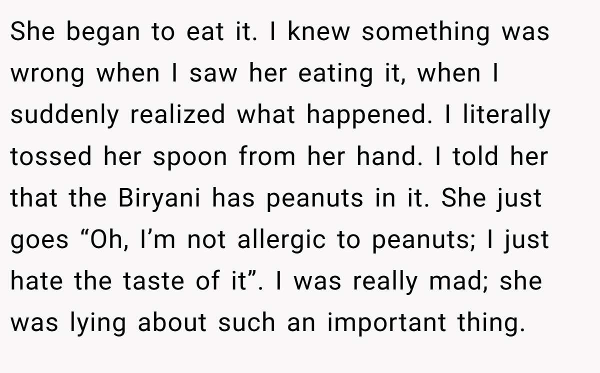 She began to eat it. I knew something was wrong when I saw her eating it, when I suddenly realized what happened. I literally tossed her spoon from her hand. I told her that the Biryani has peanuts in it. She just goes “Oh, I’m not allergic to peanuts; I just hate the taste of it”. I was really mad; she was lying about such an important thing.