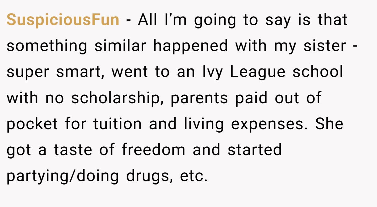 SuspiciousFun − All I’m going to say is that something similar happened with my sister - super smart, went to an Ivy League school with no scholarship, parents paid out of pocket for tuition and living expenses. She got a taste of freedom and started partying/doing drugs, etc.