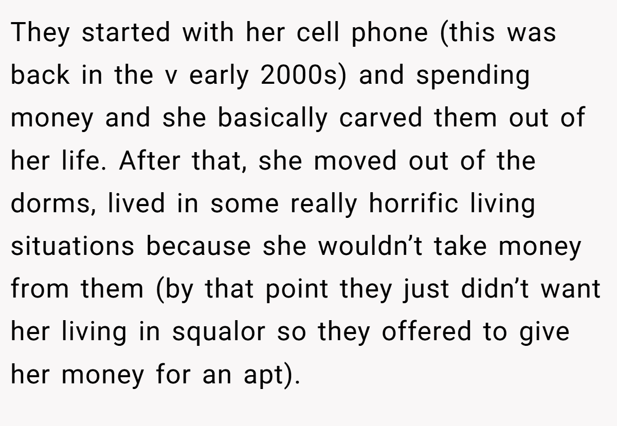 They started with her cell phone (this was back in the v early 2000s) and spending money and she basically carved them out of her life. After that, she moved out of the dorms, lived in some really horrific living situations because she wouldn’t take money from them (by that point they just didn’t want her living in squalor so they offered to give her money for an apt).