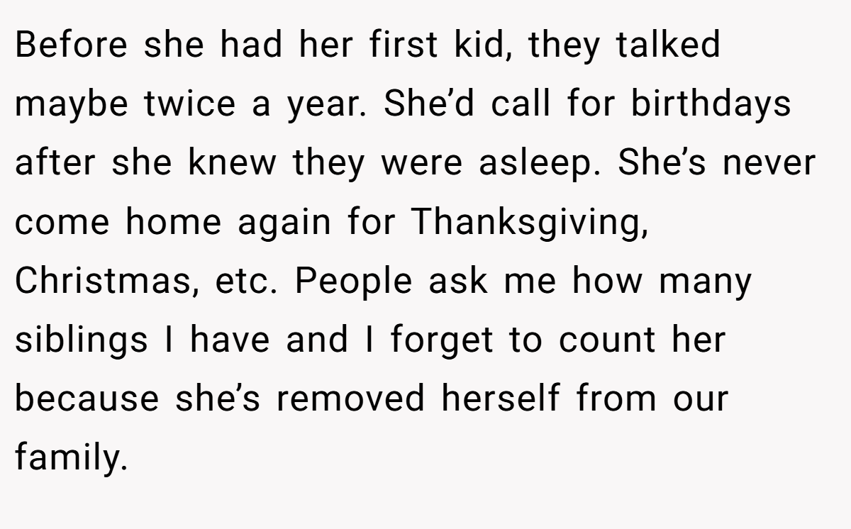 Before she had her first kid, they talked maybe twice a year. She’d call for birthdays after she knew they were asleep. She’s never come home again for Thanksgiving, Christmas, etc. People ask me how many siblings I have and I forget to count her because she’s removed herself from our family.