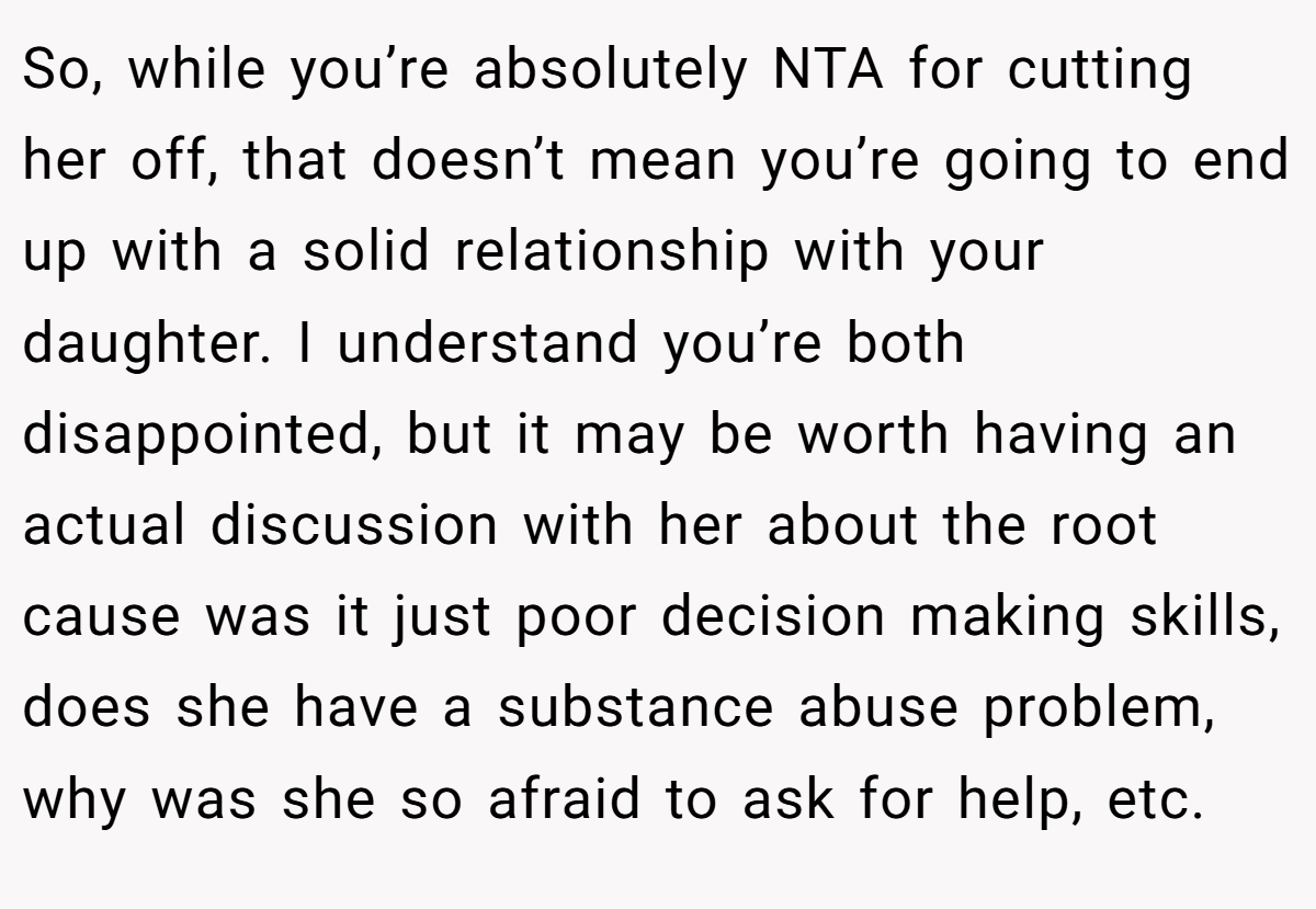 So, while you’re absolutely NTA for cutting her off, that doesn’t mean you’re going to end up with a solid relationship with your daughter. I understand you’re both disappointed, but it may be worth having an actual discussion with her about the root cause was it just poor decision making skills, does she have a substance abuse problem, why was she so afraid to ask for help, etc.