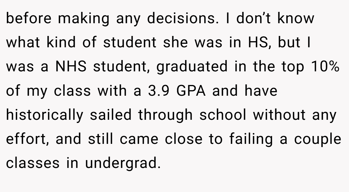 before making any decisions. I don’t know what kind of student she was in HS, but I was a NHS student, graduated in the top 10% of my class with a 3.9 GPA and have historically sailed through school without any effort, and still came close to failing a couple classes in undergrad.