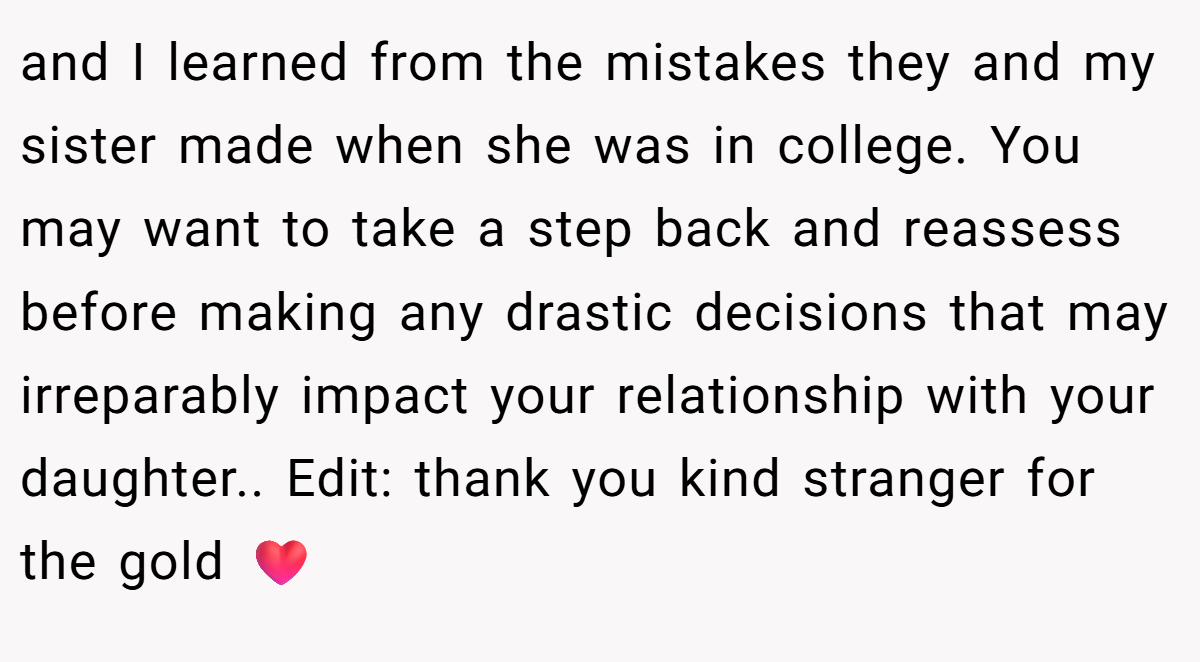 and I learned from the mistakes they and my sister made when she was in college. You may want to take a step back and reassess before making any drastic decisions that may irreparably impact your relationship with your daughter.. Edit: thank you kind stranger for the gold ❤️