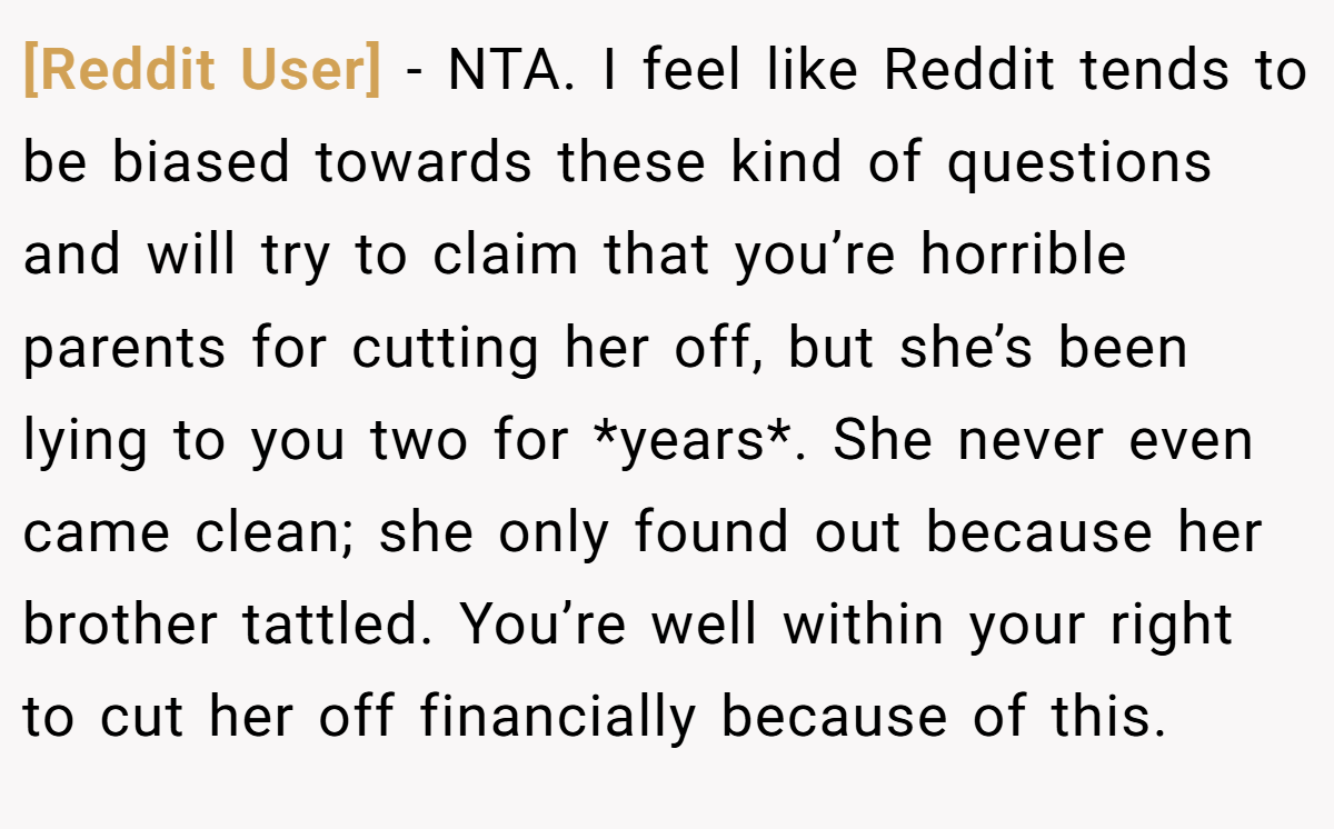 [Reddit User] − NTA. I feel like Reddit tends to be biased towards these kind of questions and will try to claim that you’re horrible parents for cutting her off, but she’s been lying to you two for *years*. She never even came clean; she only found out because her brother tattled. You’re well within your right to cut her off financially because of this.