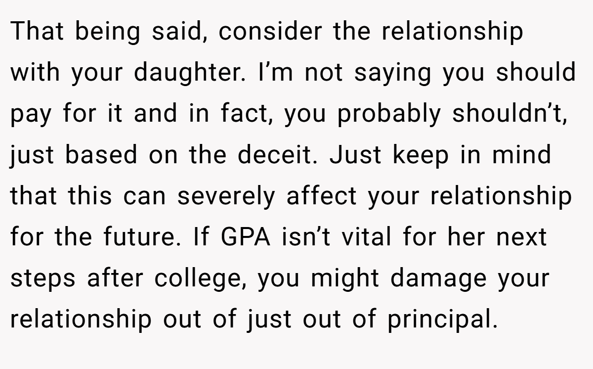 That being said, consider the relationship with your daughter. I’m not saying you should pay for it and in fact, you probably shouldn’t, just based on the deceit. Just keep in mind that this can severely affect your relationship for the future. If GPA isn’t vital for her next steps after college, you might damage your relationship out of just out of principal.