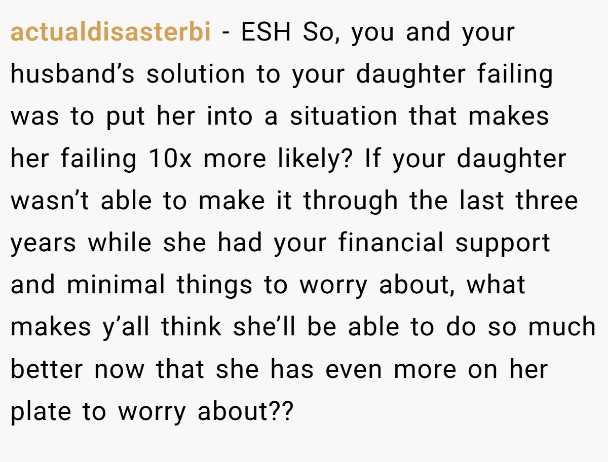 actualdisasterbi − ESH So, you and your husband’s solution to your daughter failing was to put her into a situation that makes her failing 10x more likely? If your daughter wasn’t able to make it through the last three years while she had your financial support and minimal things to worry about, what makes y’all think she’ll be able to do so much better now that she has even more on her plate to worry about??
