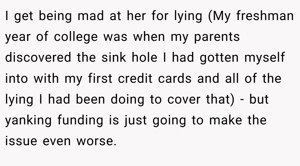 I get being mad at her for lying (My freshman year of college was when my parents discovered the sink hole I had gotten myself into with my first credit cards and all of the lying I had been doing to cover that) - but yanking funding is just going to make the issue even worse.