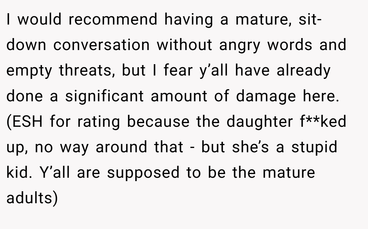 I would recommend having a mature, sit-down conversation without angry words and empty threats, but I fear y’all have already done a significant amount of damage here. (ESH for rating because the daughter f**ked up, no way around that - but she’s a stupid kid. Y’all are supposed to be the mature adults)