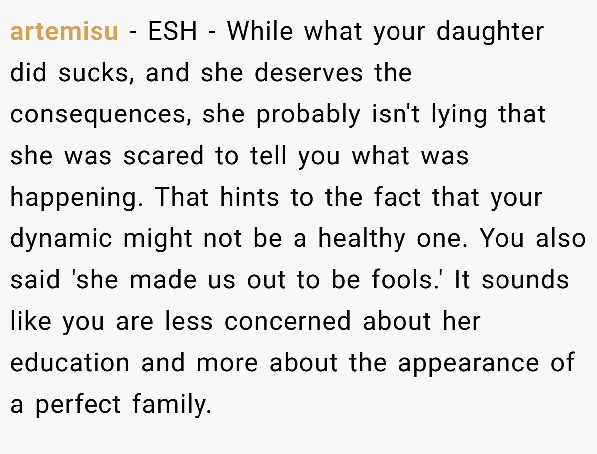 artemisu − ESH - While what your daughter did sucks, and she deserves the consequences, she probably isn't lying that she was scared to tell you what was happening. That hints to the fact that your dynamic might not be a healthy one. You also said 'she made us out to be fools.' It sounds like you are less concerned about her education and more about the appearance of a perfect family.
