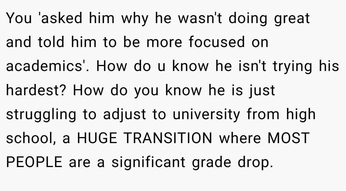 You 'asked him why he wasn't doing great and told him to be more focused on academics'. How do u know he isn't trying his hardest? How do you know he is just struggling to adjust to university from high school, a HUGE TRANSITION where MOST PEOPLE are a significant grade drop.