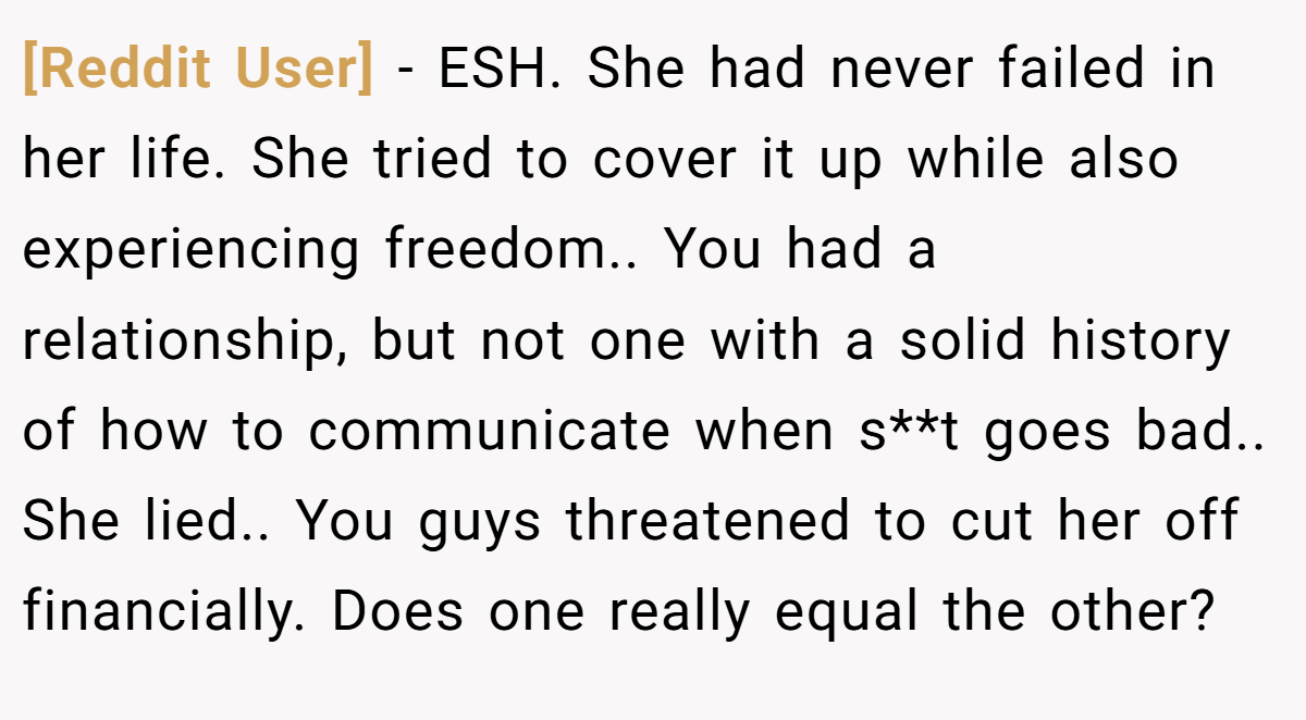 [Reddit User] − ESH. She had never failed in her life. She tried to cover it up while also experiencing freedom.. You had a relationship, but not one with a solid history of how to communicate when s**t goes bad.. She lied.. You guys threatened to cut her off financially. Does one really equal the other?
