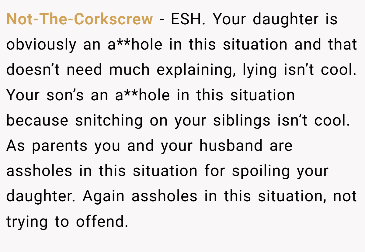 Not-The-Corkscrew − ESH. Your daughter is obviously an a**hole in this situation and that doesn’t need much explaining, lying isn’t cool. Your son’s an a**hole in this situation because snitching on your siblings isn’t cool. As parents you and your husband are assholes in this situation for spoiling your daughter. Again assholes in this situation, not trying to offend.
