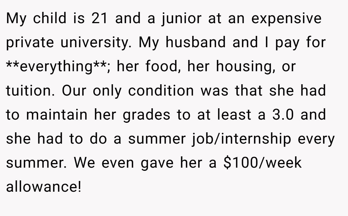 My child is 21 and a junior at an expensive private university. My husband and I pay for **everything**; her food, her housing, or tuition. Our only condition was that she had to maintain her grades to at least a 3.0 and she had to do a summer job/internship every summer. We even gave her a $100/week allowance!