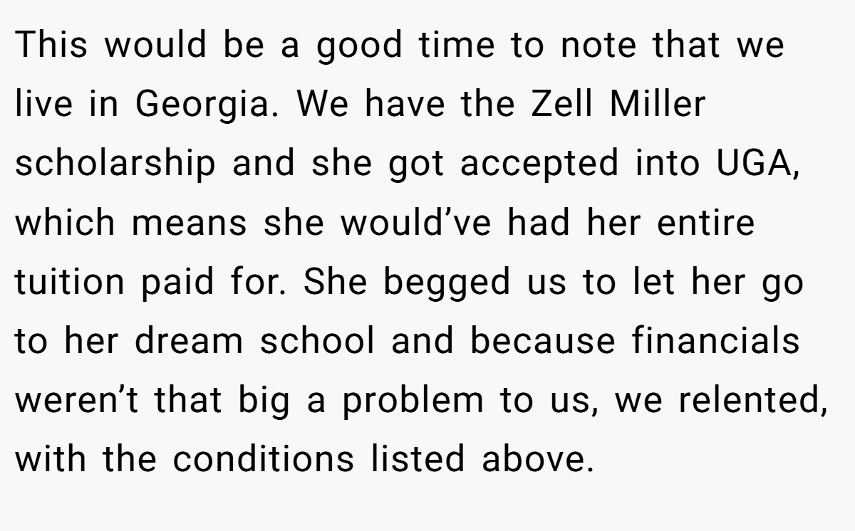 This would be a good time to note that we live in Georgia. We have the Zell Miller scholarship and she got accepted into UGA, which means she would’ve had her entire tuition paid for. She begged us to let her go to her dream school and because financials weren’t that big a problem to us, we relented, with the conditions listed above.