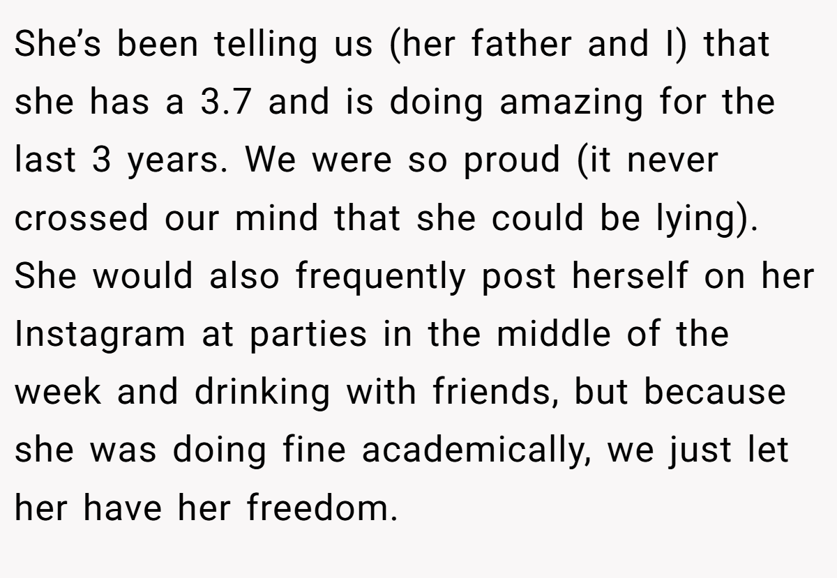 She’s been telling us (her father and I) that she has a 3.7 and is doing amazing for the last 3 years. We were so proud (it never crossed our mind that she could be lying). She would also frequently post herself on her Instagram at parties in the middle of the week and drinking with friends, but because she was doing fine academically, we just let her have her freedom.