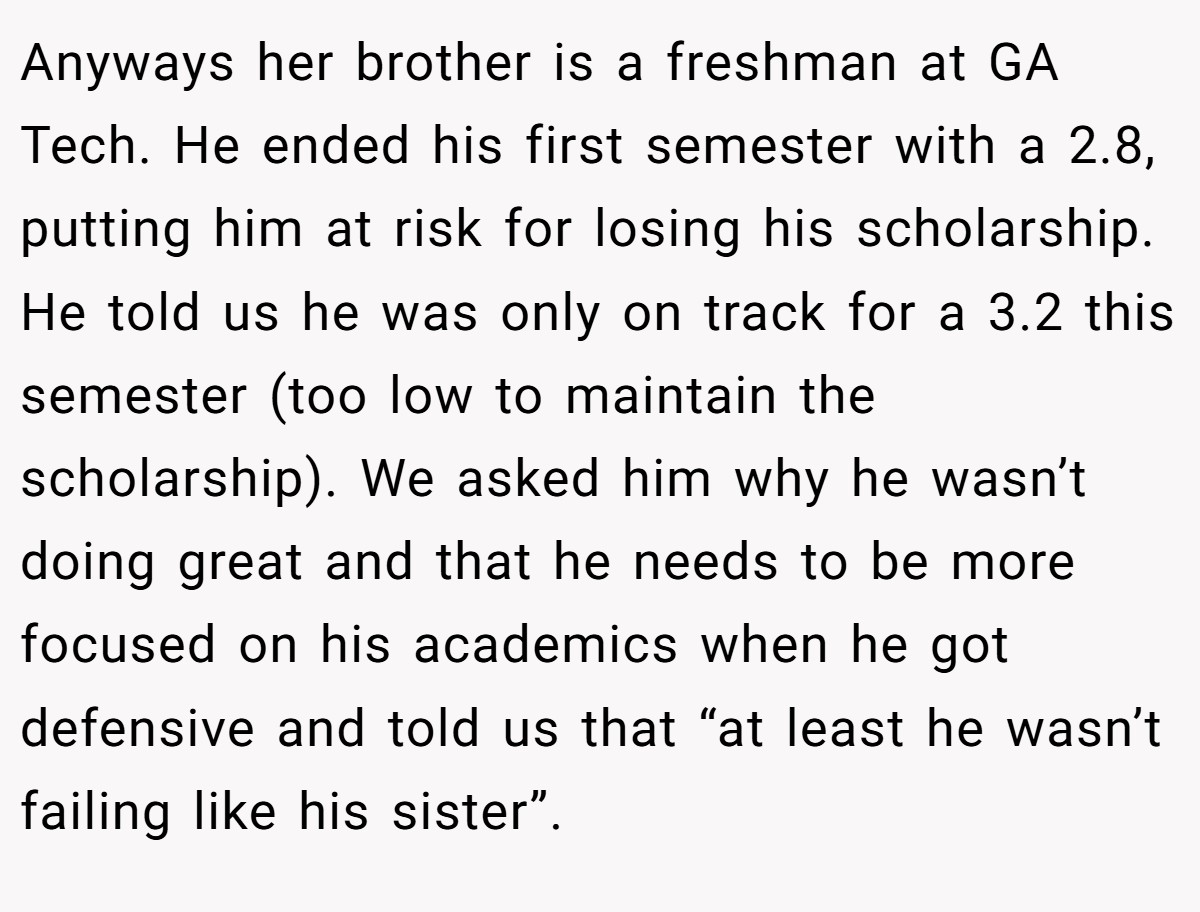 Anyways her brother is a freshman at GA Tech. He ended his first semester with a 2.8, putting him at risk for losing his scholarship. He told us he was only on track for a 3.2 this semester (too low to maintain the scholarship). We asked him why he wasn’t doing great and that he needs to be more focused on his academics when he got defensive and told us that “at least he wasn’t failing like his sister”.