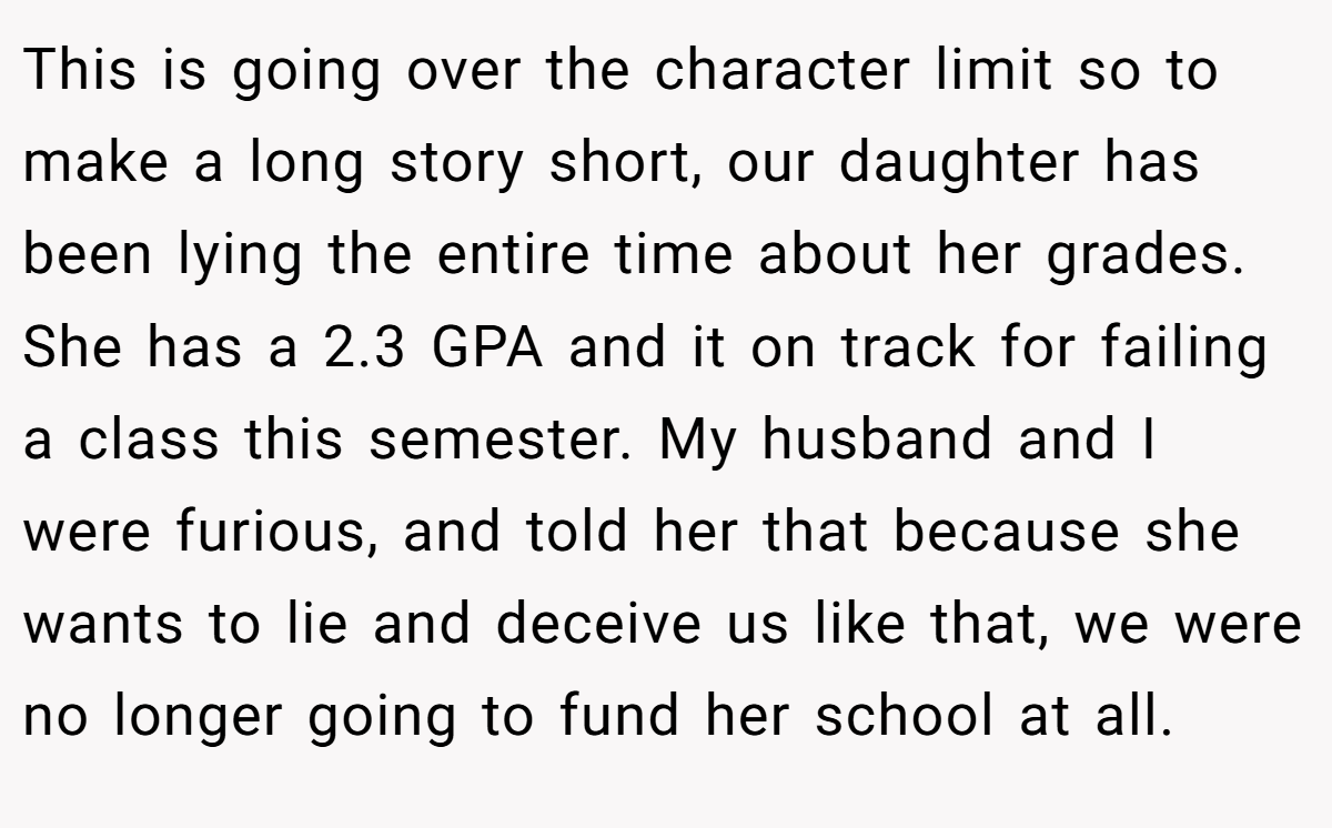 This is going over the character limit so to make a long story short, our daughter has been lying the entire time about her grades. She has a 2.3 GPA and it on track for failing a class this semester. My husband and I were furious, and told her that because she wants to lie and deceive us like that, we were no longer going to fund her school at all.